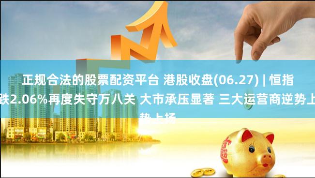 正规合法的股票配资平台 港股收盘(06.27) | 恒指收跌2.06%再度失守万八关 大市承压显著 三大运营商逆势上扬