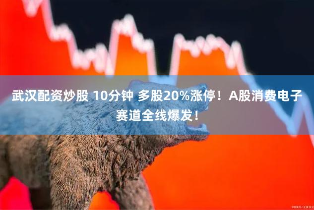 武汉配资炒股 10分钟 多股20%涨停！A股消费电子赛道全线爆发！