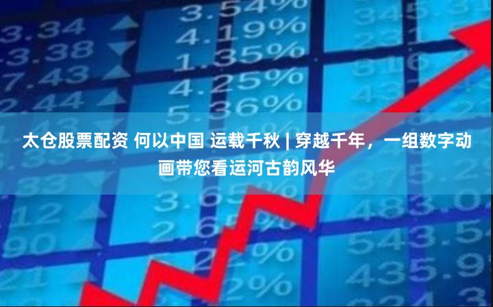 太仓股票配资 何以中国 运载千秋 | 穿越千年，一组数字动画带您看运河古韵风华