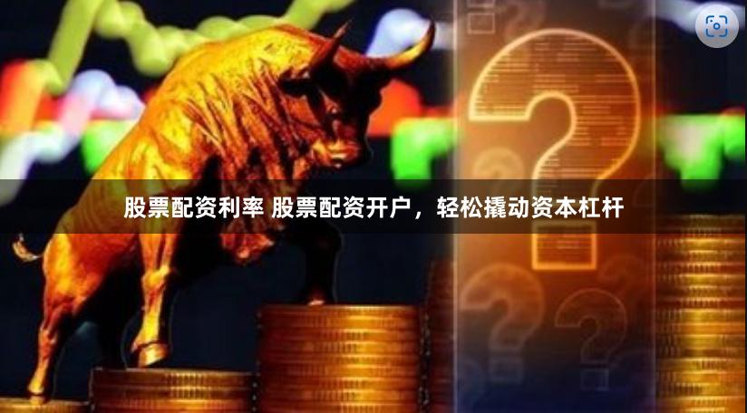 股票配资利率 股票配资开户，轻松撬动资本杠杆