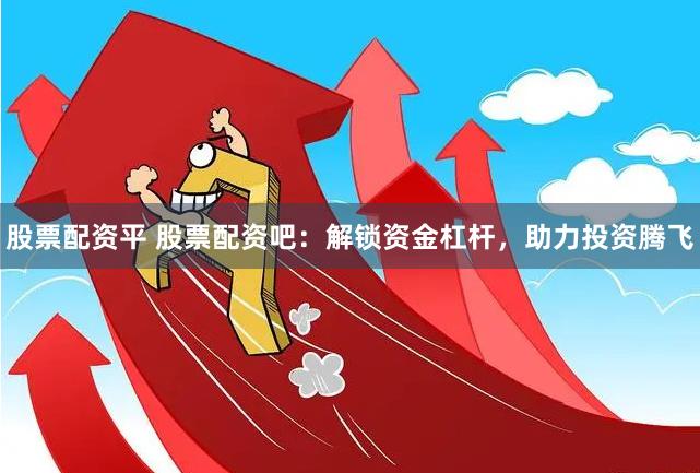 股票配资平 股票配资吧：解锁资金杠杆，助力投资腾飞