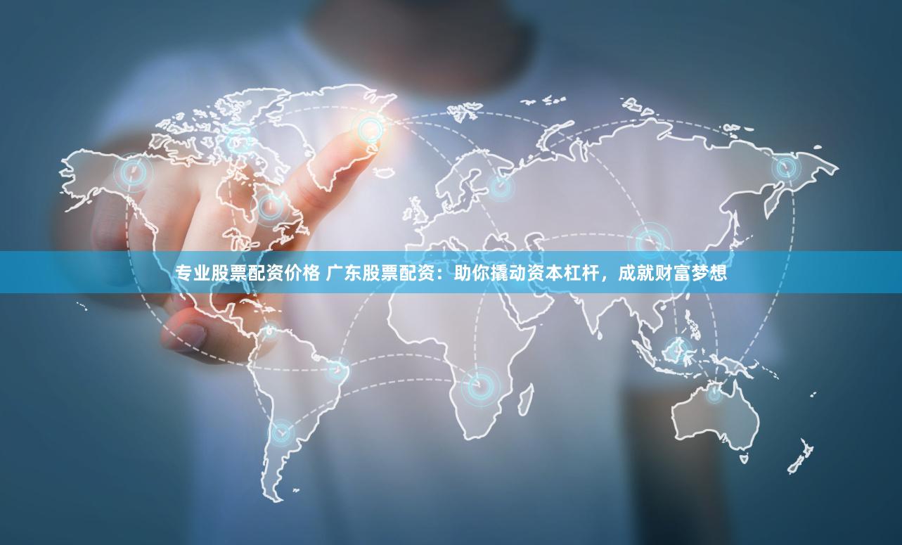 专业股票配资价格 广东股票配资：助你撬动资本杠杆，成就财富梦想