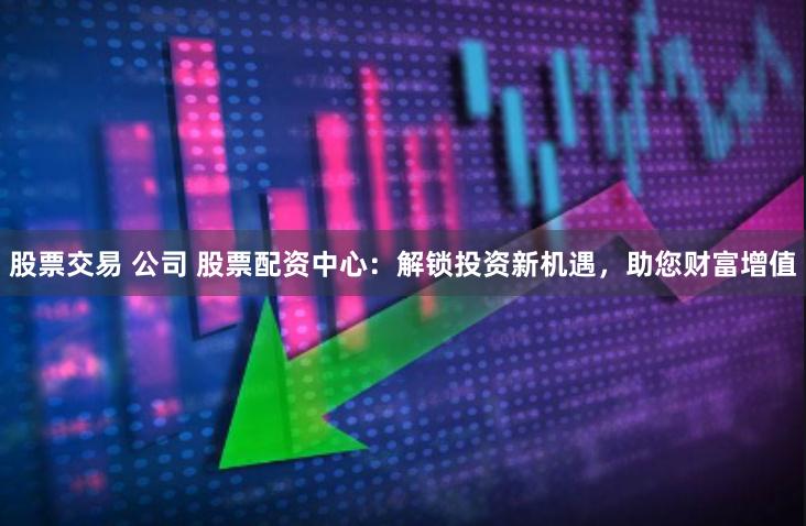 股票交易 公司 股票配资中心：解锁投资新机遇，助您财富增值