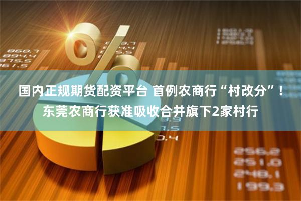 国内正规期货配资平台 首例农商行“村改分”！东莞农商行获准吸收合并旗下2家村行