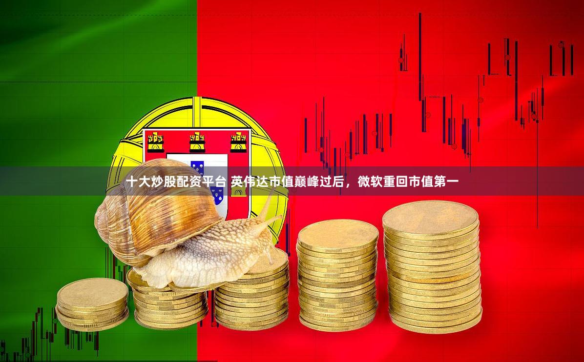 十大炒股配资平台 英伟达市值巅峰过后，微软重回市值第一