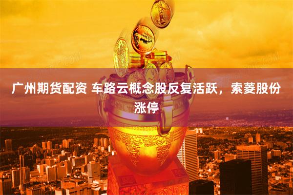 广州期货配资 车路云概念股反复活跃，索菱股份涨停