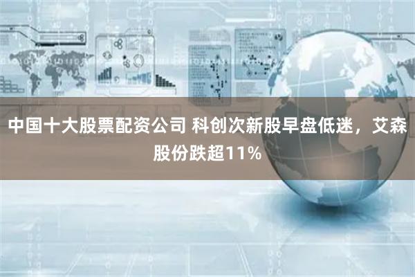 中国十大股票配资公司 科创次新股早盘低迷，艾森股份跌超11%