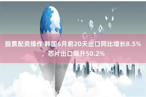 股票配资操作 韩国6月前20天出口同比增长8.5%，芯片出口飙升50.2%