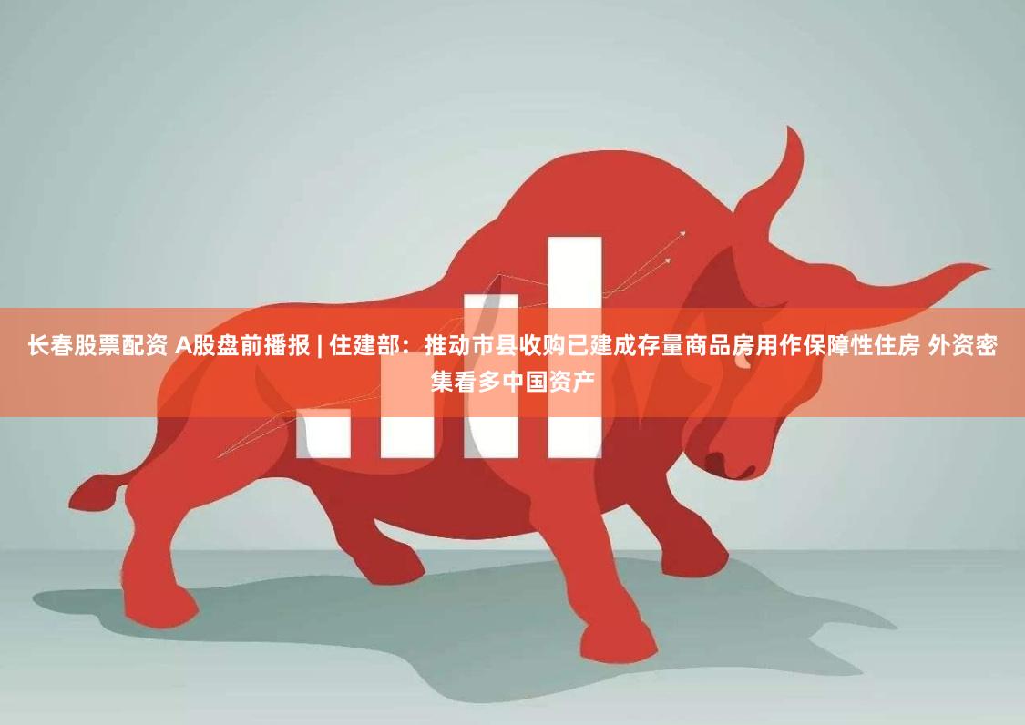 长春股票配资 A股盘前播报 | 住建部：推动市县收购已建成存量商品房用作保障性住房 外资密集看多中国资产