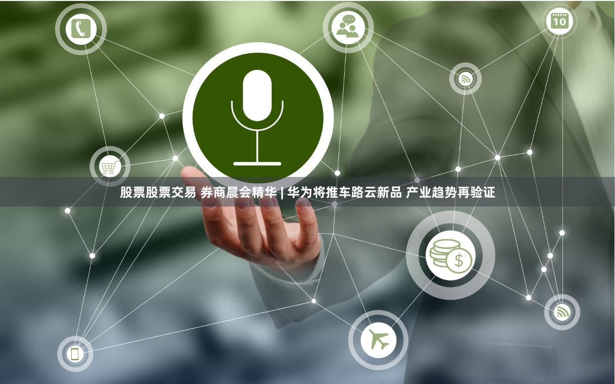 股票股票交易 券商晨会精华 | 华为将推车路云新品 产业趋势再验证