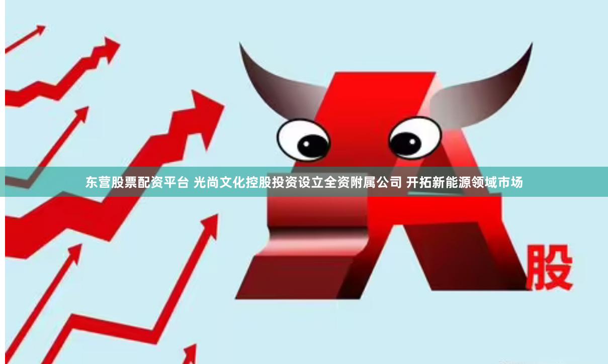 东营股票配资平台 光尚文化控股投资设立全资附属公司 开拓新能源领域市场