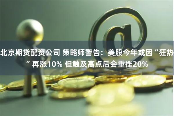 北京期货配资公司 策略师警告：美股今年或因“狂热”再涨10% 但触及高点后会重挫20%