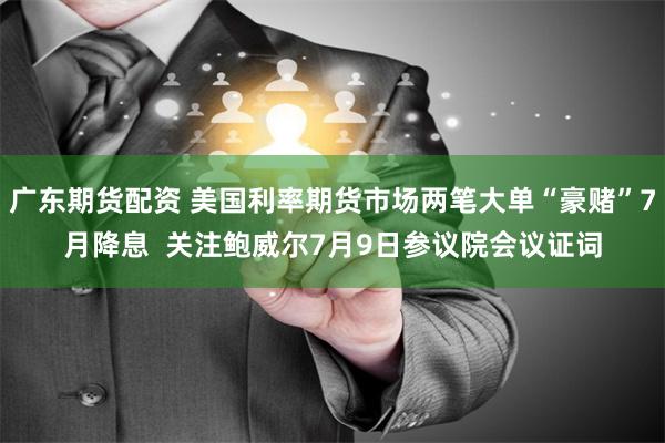 广东期货配资 美国利率期货市场两笔大单“豪赌”7月降息  关注鲍威尔7月9日参议院会议证词