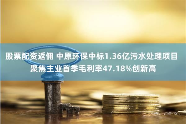 股票配资返佣 中原环保中标1.36亿污水处理项目 聚焦主业首季毛利率47.18%创新高