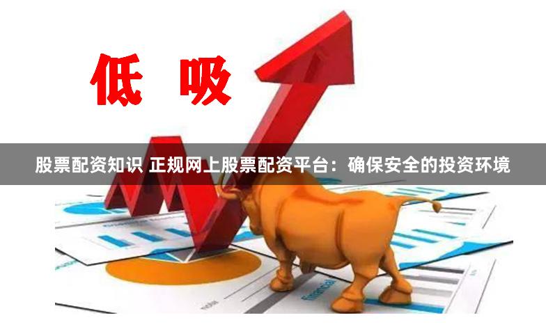 股票配资知识 正规网上股票配资平台：确保安全的投资环境