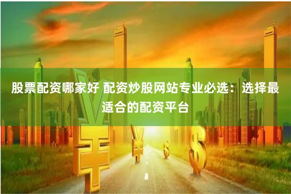 股票配资哪家好 配资炒股网站专业必选：选择最适合的配资平台
