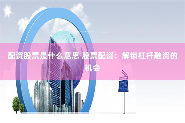 配资股票是什么意思 股票配资：解锁杠杆融资的机会