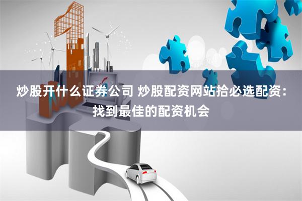 炒股开什么证券公司 炒股配资网站拾必选配资：找到最佳的配资机会