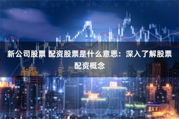 新公司股票 配资股票是什么意思：深入了解股票配资概念