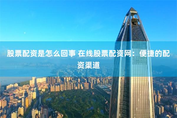 股票配资是怎么回事 在线股票配资网：便捷的配资渠道