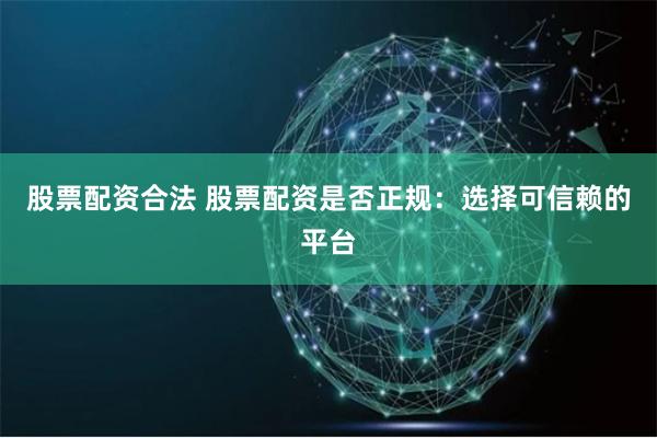 股票配资合法 股票配资是否正规：选择可信赖的平台