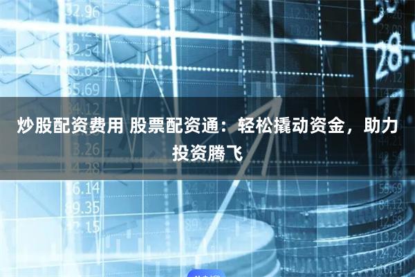 炒股配资费用 股票配资通：轻松撬动资金，助力投资腾飞