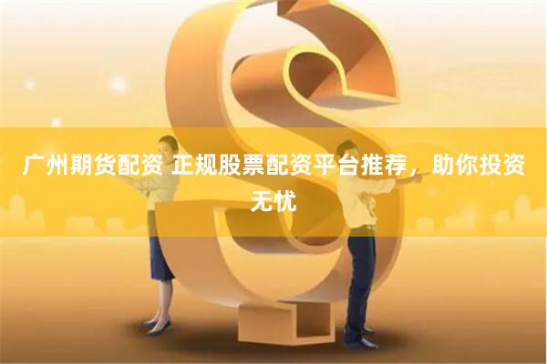 广州期货配资 正规股票配资平台推荐，助你投资无忧