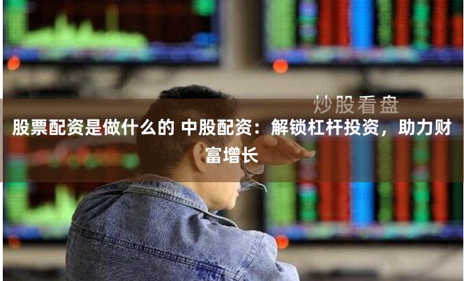 股票配资是做什么的 中股配资：解锁杠杆投资，助力财富增长
