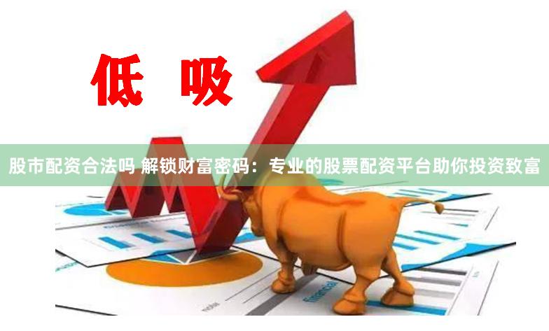 股市配资合法吗 解锁财富密码：专业的股票配资平台助你投资致富