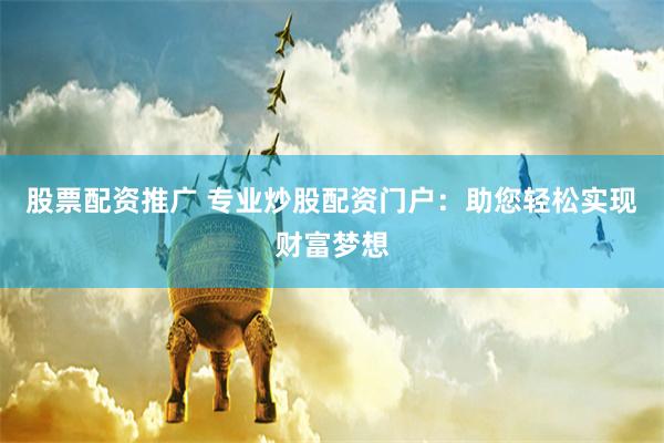 股票配资推广 专业炒股配资门户：助您轻松实现财富梦想