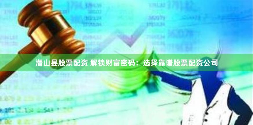 潜山县股票配资 解锁财富密码：选择靠谱股票配资公司