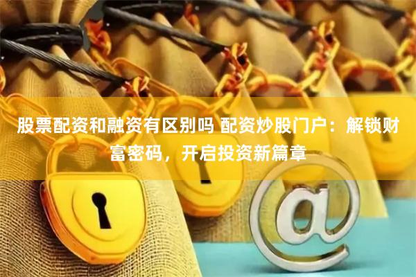 股票配资和融资有区别吗 配资炒股门户：解锁财富密码，开启投资新篇章