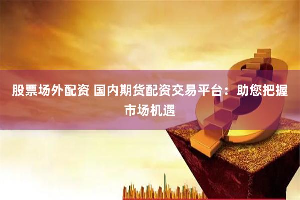 股票场外配资 国内期货配资交易平台：助您把握市场机遇